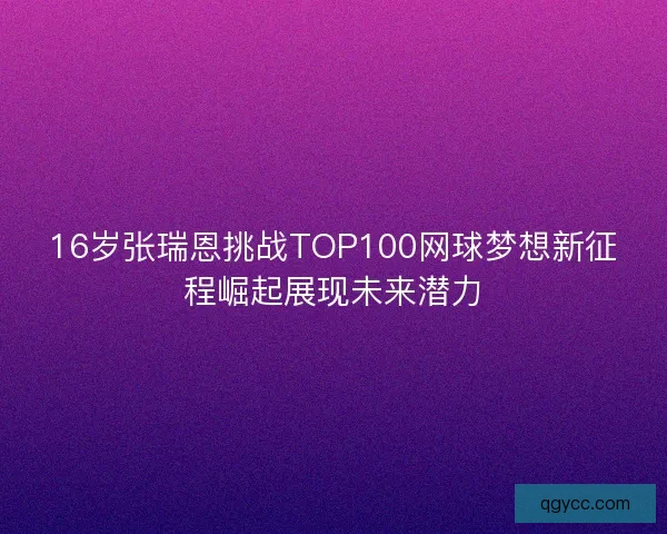 16岁张瑞恩挑战TOP100网球梦想新征程崛起展现未来潜力 16岁张瑞恩挑战TOP100网球梦想新征程崛起展现未来潜力