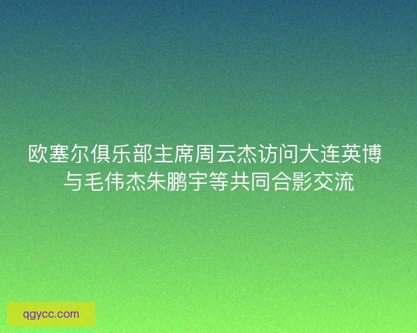 欧塞尔俱乐部主席周云杰访问大连英博 与毛伟杰朱鹏宇等共同合影交流