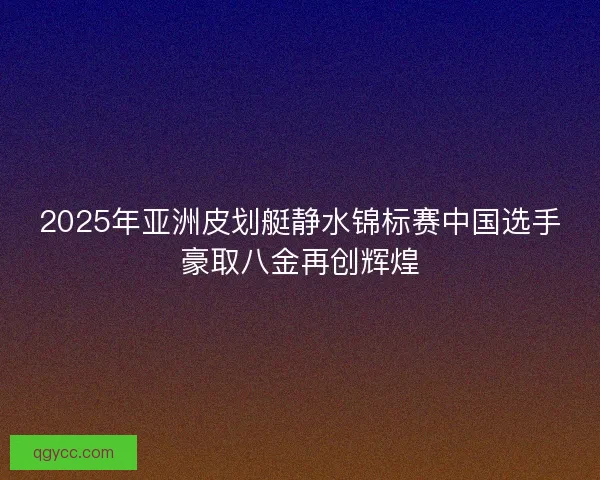 2025年亚洲皮划艇静水锦标赛中国选手豪取八金再创辉煌