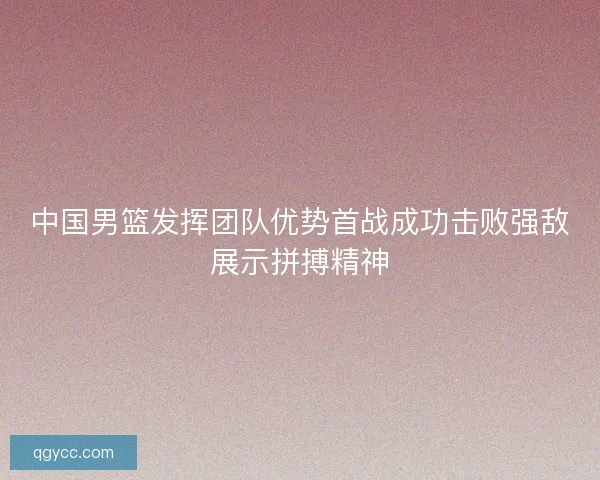 中国男篮发挥团队优势首战成功击败强敌展示拼搏精神