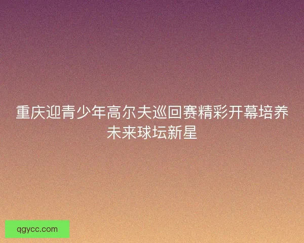 重庆迎青少年高尔夫巡回赛精彩开幕培养未来球坛新星