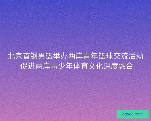 北京首钢男篮举办两岸青年篮球交流活动 促进两岸青少年体育文化深度融合 北京首钢男篮举办两岸青年篮球交流活动 促进两岸青少年体育文化深度融合