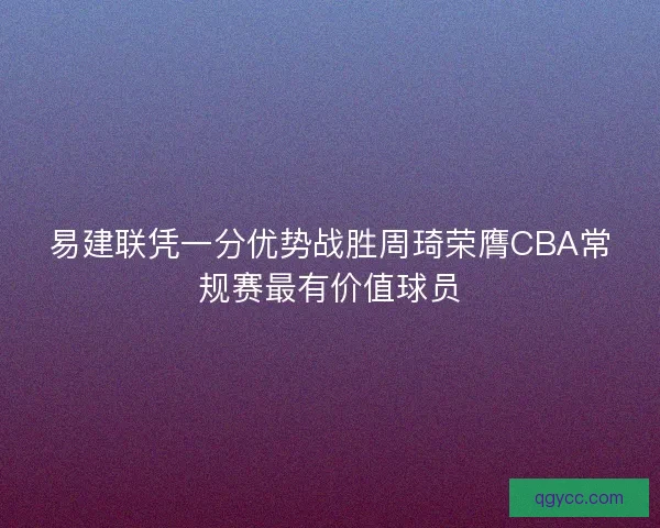 易建联凭一分优势战胜周琦荣膺CBA常规赛最有价值球员 易建联凭一分优势战胜周琦荣膺CBA常规赛最有价值球员