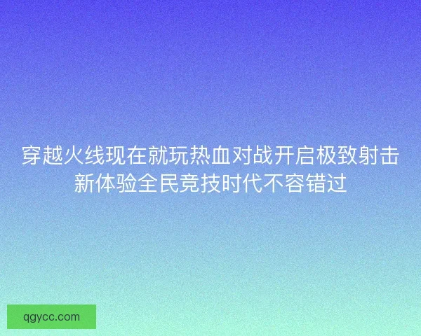 穿越火线现在就玩热血对战开启极致射击新体验全民竞技时代不容错过 穿越火线现在就玩热血对战开启极致射击新体验全民竞技时代不容错过
