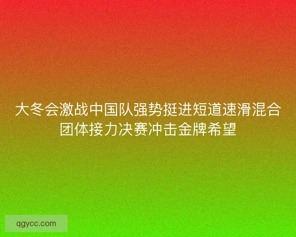 大冬会激战中国队强势挺进短道速滑混合团体接力决赛冲击金牌希望