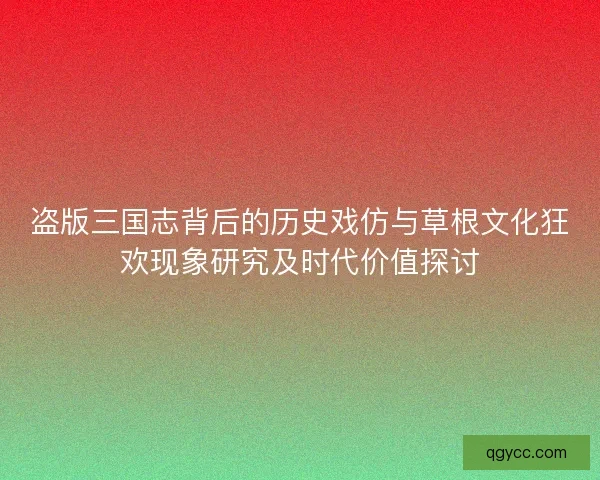 盗版三国志背后的历史戏仿与草根文化狂欢现象研究及时代价值探讨
