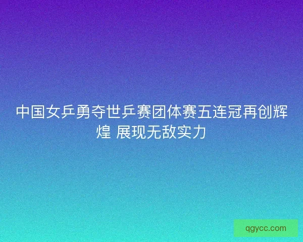 中国女乒勇夺世乒赛团体赛五连冠再创辉煌 展现无敌实力 中国女乒勇夺世乒赛团体赛五连冠再创辉煌 展现无敌实力
