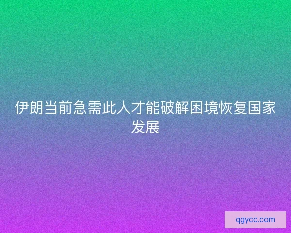 伊朗当前急需此人才能破解困境恢复国家发展 伊朗当前急需此人才能破解困境恢复国家发展