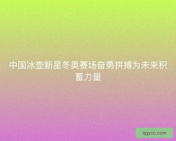 中国冰壶新星冬奥赛场奋勇拼搏为未来积蓄力量 中国冰壶新星冬奥赛场奋勇拼搏为未来积蓄力量