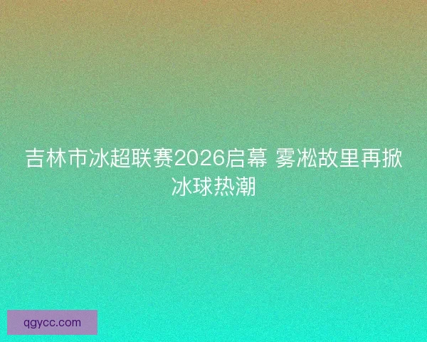 吉林市冰超联赛2026启幕 雾凇故里再掀冰球热潮 吉林市冰超联赛2026启幕 雾凇故里再掀冰球热潮