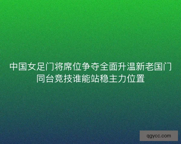 中国女足门将席位争夺全面升温新老国门同台竞技谁能站稳主力位置 中国女足门将席位争夺全面升温新老国门同台竞技谁能站稳主力位置