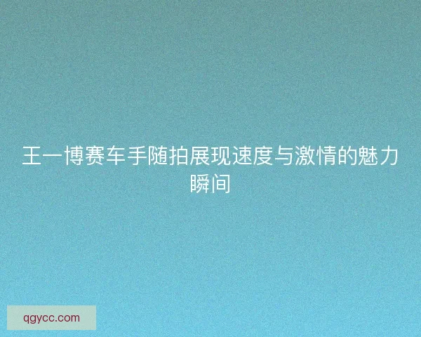 王一博赛车手随拍展现速度与激情的魅力瞬间 王一博赛车手随拍展现速度与激情的魅力瞬间
