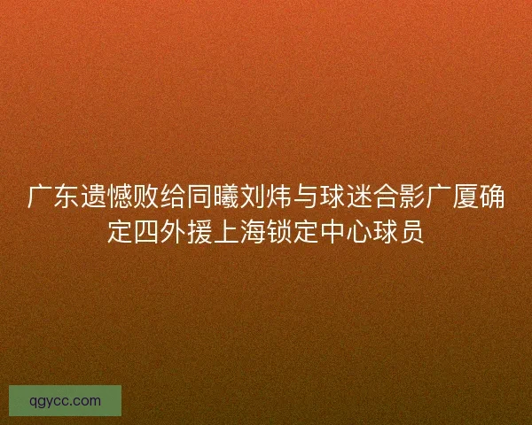 广东遗憾败给同曦刘炜与球迷合影广厦确定四外援上海锁定中心球员 广东遗憾败给同曦刘炜与球迷合影广厦确定四外援上海锁定中心球员