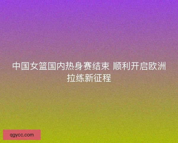 中国女篮国内热身赛结束 顺利开启欧洲拉练新征程 中国女篮国内热身赛结束 顺利开启欧洲拉练新征程