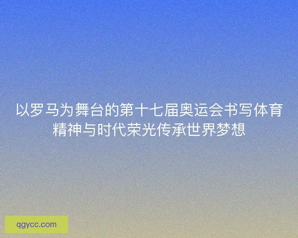 以罗马为舞台的第十七届奥运会书写体育精神与时代荣光传承世界梦想 以罗马为舞台的第十七届奥运会书写体育精神与时代荣光传承世界梦想